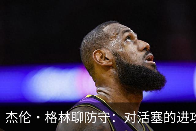 杰伦·格林聊防守：对活塞的进攻更需燃起斗志！